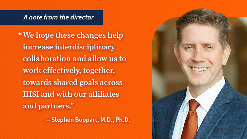 A note from the director. &amp;amp;quot;We hope these changes help increase interdisciplinary collaboration and allow us to work effectively, together, towards shared goals across IHSI and with our affiliates and partners.&amp;amp;quot; Stephen Boppart, M.D., Ph.D.