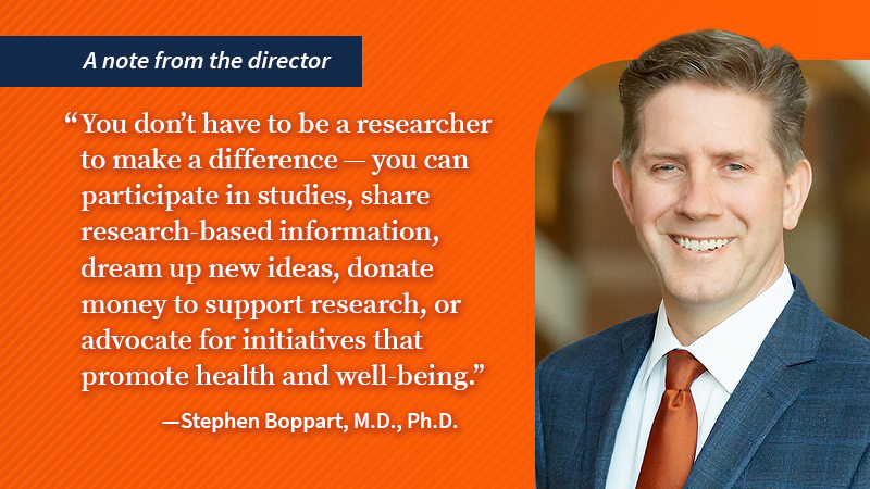 A note from the director &amp;quot;You don&amp;rsquo;t have to be a researcher to make a difference &amp;ndash; you can participate in studies, share research-based information, dream up new ideas, donate money to support research, or advocate for initiatives that promote health and well-being.&amp;quot; &amp;mdash; Stephen Boppart, M.D., Ph.D.