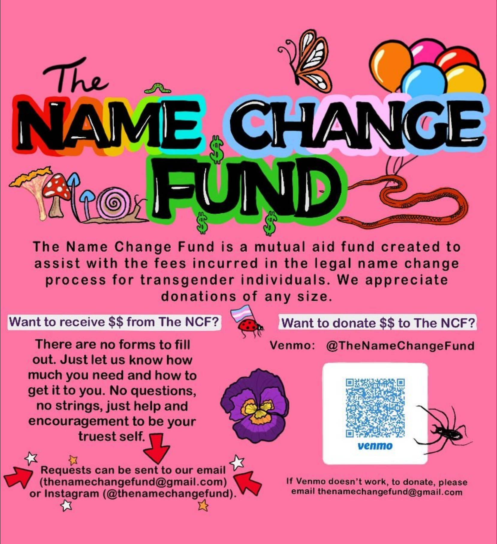 The NAME CHANGE FUND  The Name Change Fund is a mutual aid fund created to assist with the fees incurred in the legal name change process for transgender individuals. We appreciate donations of any size.  Want to receive $$ from The NCF? There are no forms to fill out. Just let us know how much you need and how to get it to you. No questions, no strings, just help and encouragement to be your truest self.  Requests can be sent to our email (thenamechangefund@gmail.com) or Instagram (@thenamechangefund).   Want to donate $$ to The NCF? Venmo: @TheNameChangeFund If Venmo doesn't work, to donate, please email thenamechangefund@gmail.com